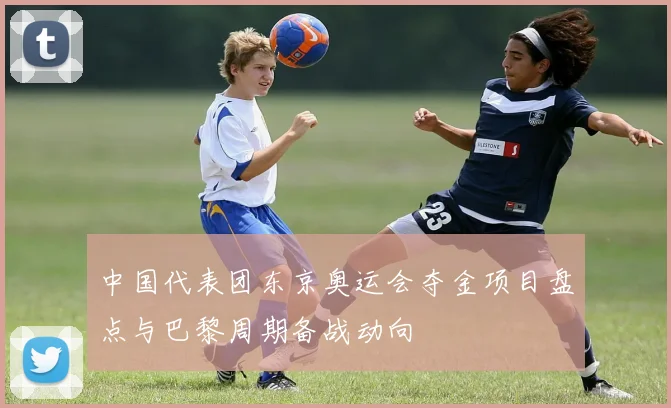 中国代表团东京奥运会夺金项目盘点与巴黎周期备战动向