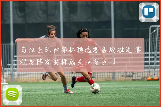 乌拉圭队世界杯预选赛备战推进 赛程与阵容安排成关注重点_1