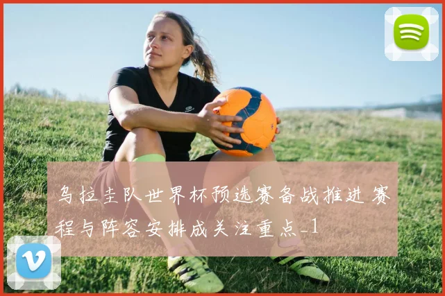乌拉圭队世界杯预选赛备战推进 赛程与阵容安排成关注重点_1