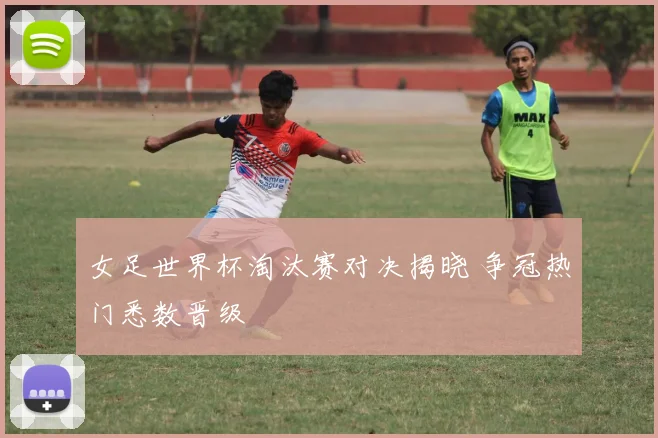 女足世界杯淘汰赛对决揭晓 争冠热门悉数晋级