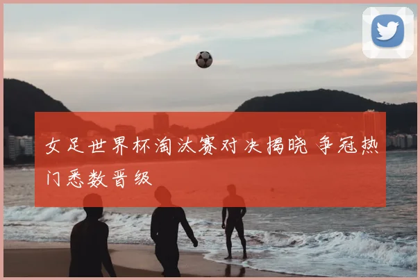 女足世界杯淘汰赛对决揭晓 争冠热门悉数晋级
