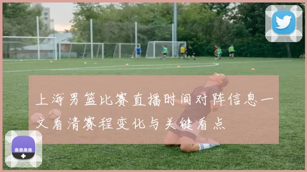 上海男篮比赛直播时间对阵信息一文看清赛程变化与关键看点