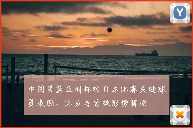 中国男篮亚洲杯对日本比赛关键球员表现、比分与晋级形势解读