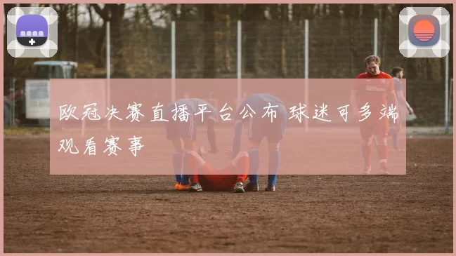 欧冠决赛直播平台公布 球迷可多端观看赛事
