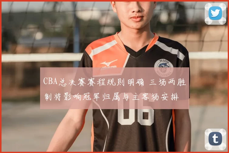 CBA总决赛赛程规则明确 三场两胜制将影响冠军归属与主客场安排