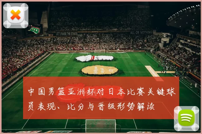 中国男篮亚洲杯对日本比赛关键球员表现、比分与晋级形势解读