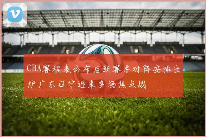 CBA赛程表公布后新赛季对阵安排出炉广东辽宁迎来多场焦点战