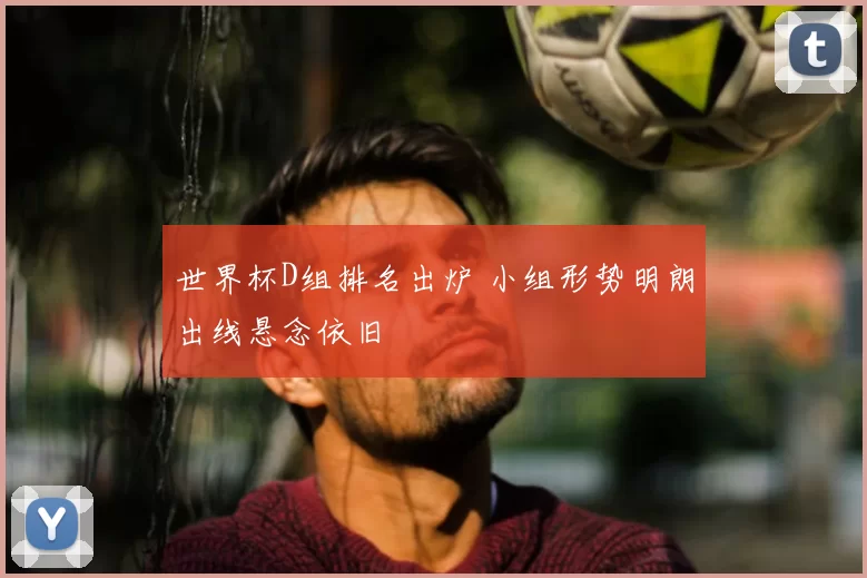 世界杯D组排名出炉 小组形势明朗出线悬念依旧