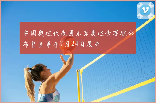 中国奥运代表团东京奥运会赛程公布首金争夺7月24日展开