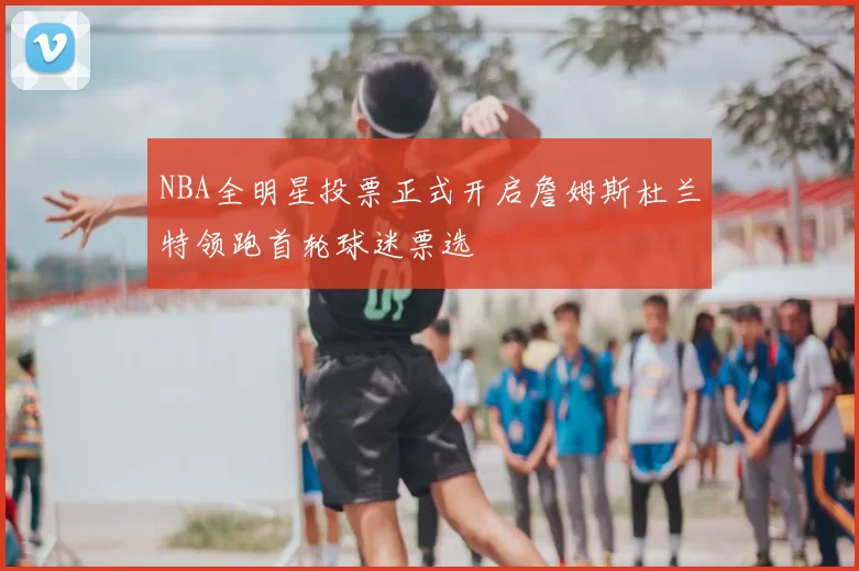 NBA全明星投票正式开启詹姆斯杜兰特领跑首轮球迷票选