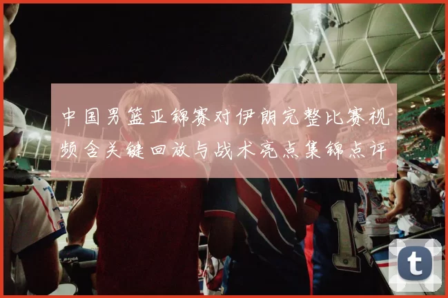 中国男篮亚锦赛对伊朗完整比赛视频含关键回放与战术亮点集锦点评