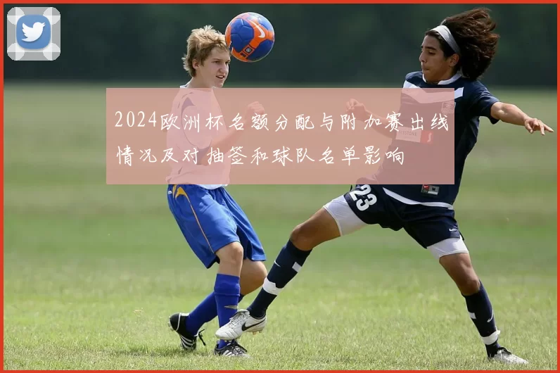 2024欧洲杯名额分配与附加赛出线情况及对抽签和球队名单影响