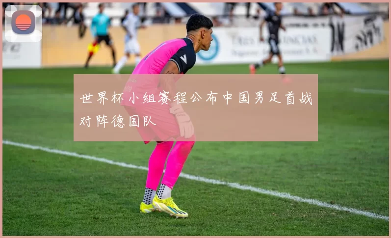 世界杯小组赛程公布中国男足首战对阵德国队
