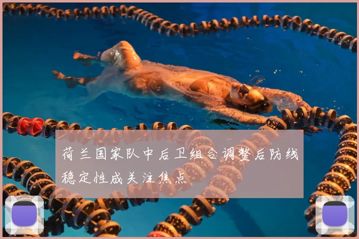 荷兰国家队中后卫组合调整后防线稳定性成关注焦点