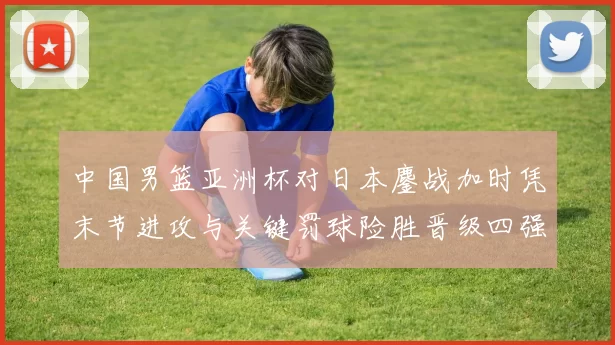 中国男篮亚洲杯对日本鏖战加时凭末节进攻与关键罚球险胜晋级四强