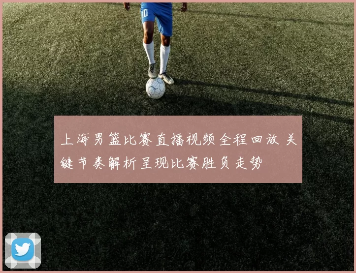 上海男篮比赛直播视频全程回放 关键节奏解析呈现比赛胜负走势