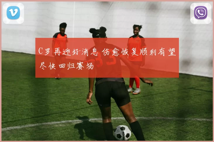 C罗再迎好消息 伤愈恢复顺利有望尽快回归赛场