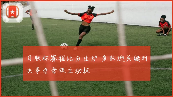 日联杯赛程比分出炉 多队迎关键对决争夺晋级主动权