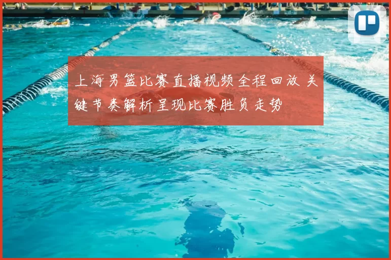 上海男篮比赛直播视频全程回放 关键节奏解析呈现比赛胜负走势