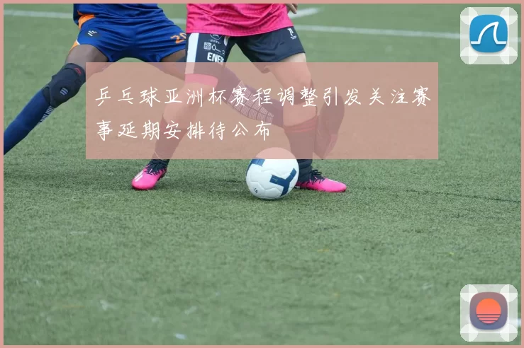乒乓球亚洲杯赛程调整引发关注赛事延期安排待公布