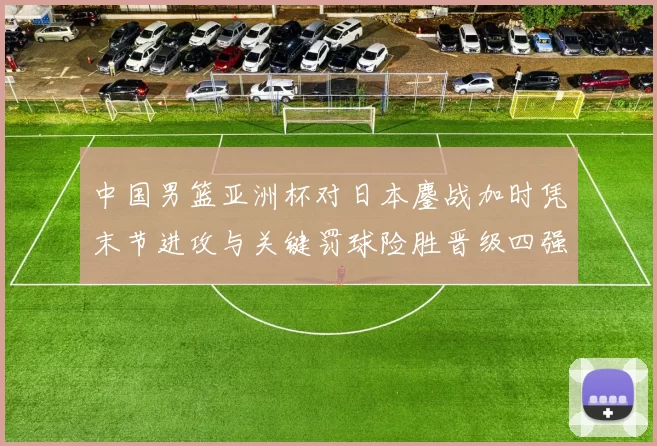 中国男篮亚洲杯对日本鏖战加时凭末节进攻与关键罚球险胜晋级四强