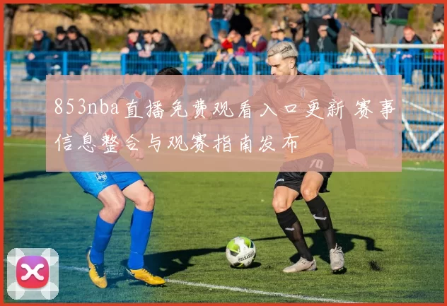 853nba直播免费观看入口更新 赛事信息整合与观赛指南发布