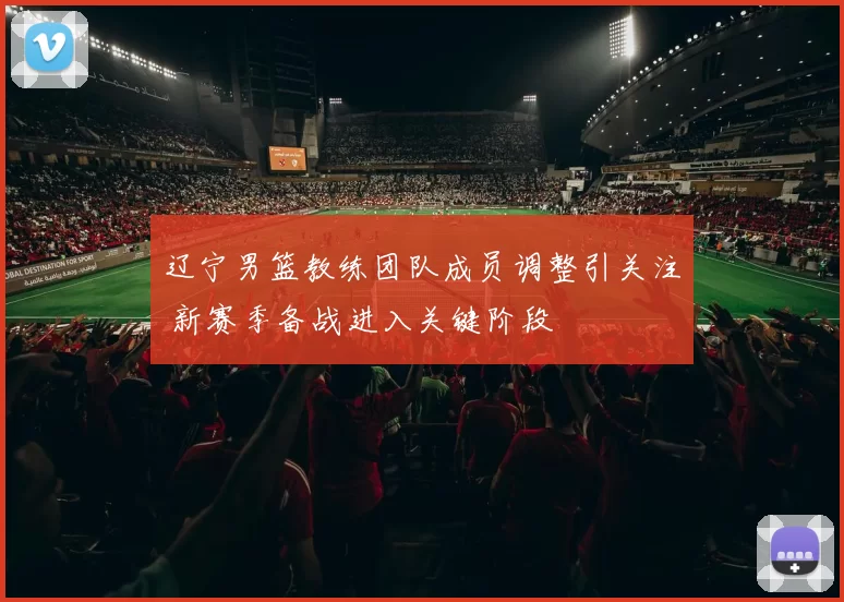 辽宁男篮教练团队成员调整引关注 新赛季备战进入关键阶段