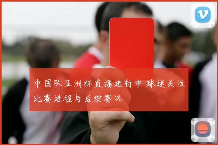 中国队亚洲杯直播进行中 球迷关注比赛进程与后续赛况