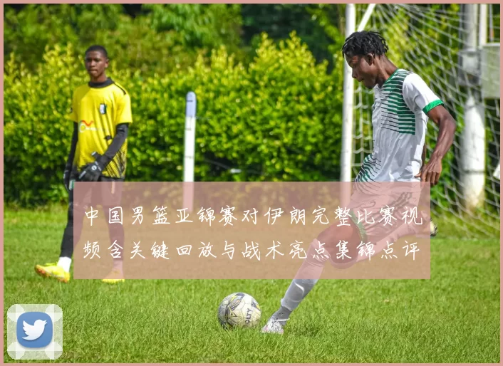 中国男篮亚锦赛对伊朗完整比赛视频含关键回放与战术亮点集锦点评