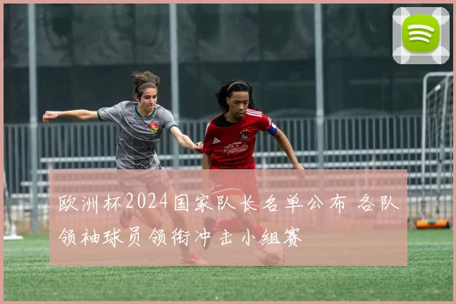 欧洲杯2024国家队长名单公布 各队领袖球员领衔冲击小组赛