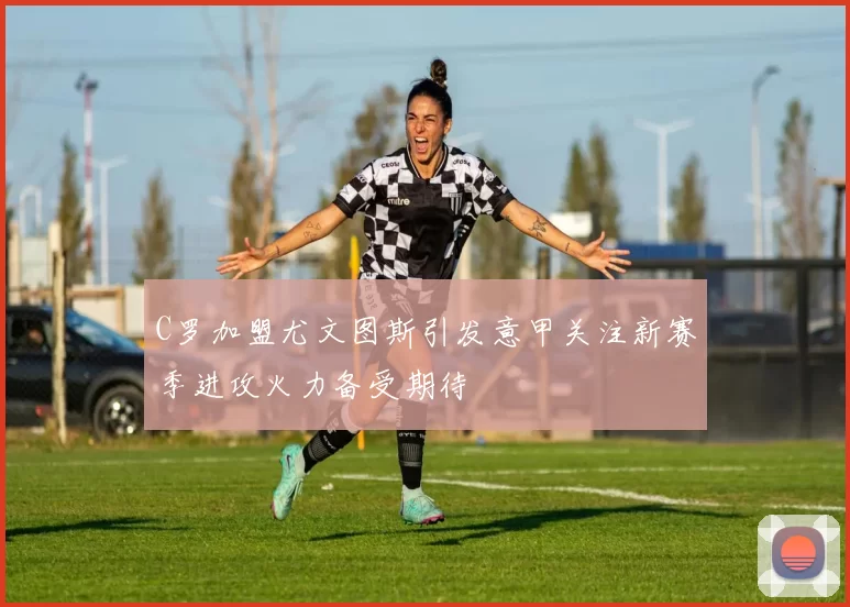 C罗加盟尤文图斯引发意甲关注新赛季进攻火力备受期待