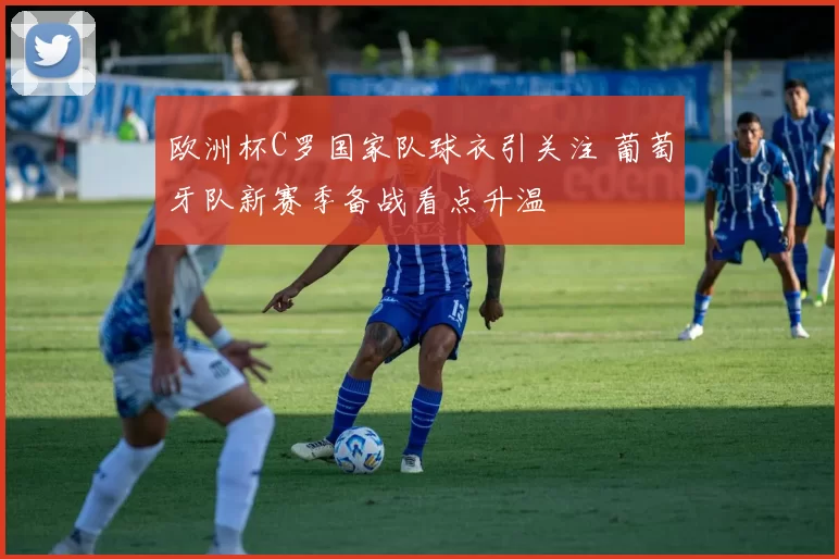 欧洲杯C罗国家队球衣引关注 葡萄牙队新赛季备战看点升温