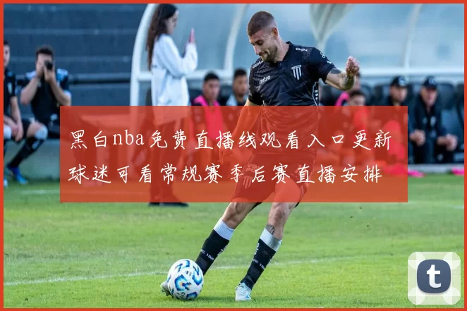黑白nba免费直播线观看入口更新 球迷可看常规赛季后赛直播安排
