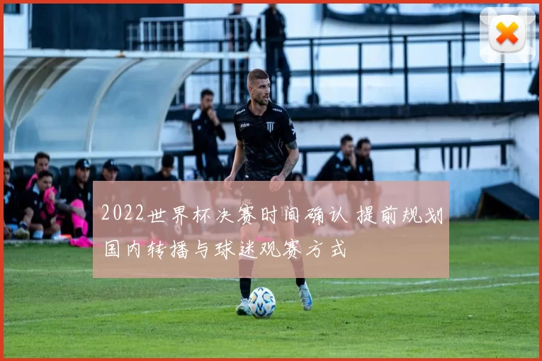 2022世界杯决赛时间确认 提前规划国内转播与球迷观赛方式