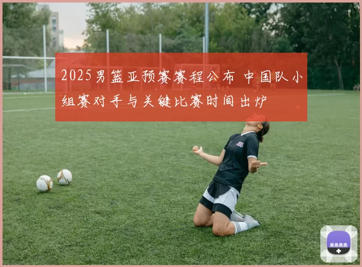 2025男篮亚预赛赛程公布 中国队小组赛对手与关键比赛时间出炉